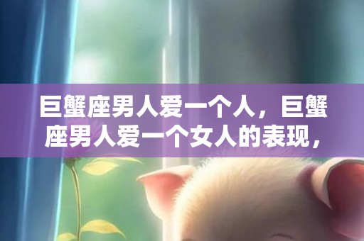 巨蟹座男人爱一个人，巨蟹座男人爱一个女人的表现，巨蟹男越爱你越折磨你