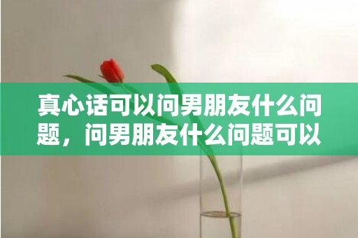 真心话可以问男朋友什么问题，问男朋友什么问题可以增进感情，男女最容易聊出感情的话题