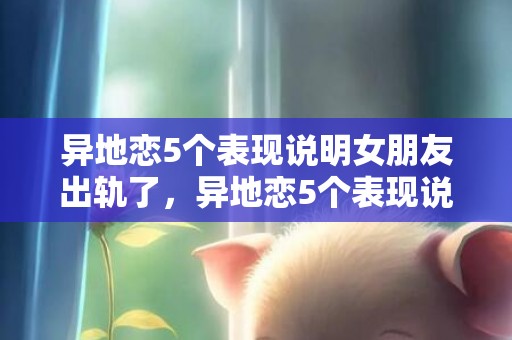 异地恋5个表现说明女朋友出轨了，异地恋5个表现说明他出轨了，异地恋男友变心的前兆