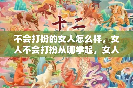 不会打扮的女人怎么样，女人不会打扮从哪学起，女人怎么打扮自己更有气质