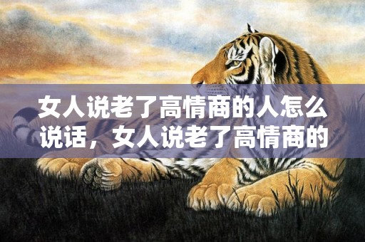 女人说老了高情商的人怎么说话，女人说老了高情商的人怎么说，年纪大了怎么高情商回复