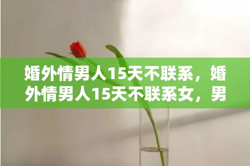 婚外情男人15天不联系，婚外情男人15天不联系女，男人婚外情的结束规律
