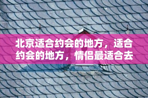 北京适合约会的地方，适合约会的地方，情侣最适合去的地方有哪些