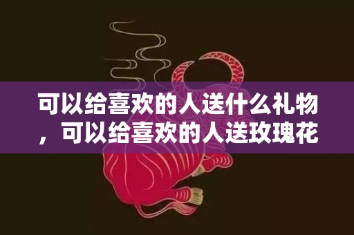 可以给喜欢的人送什么礼物，可以给喜欢的人送玫瑰花吗，送花给女朋友送什么花
