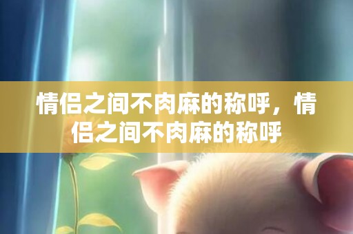 情侣之间不肉麻的称呼，情侣之间不肉麻的称呼