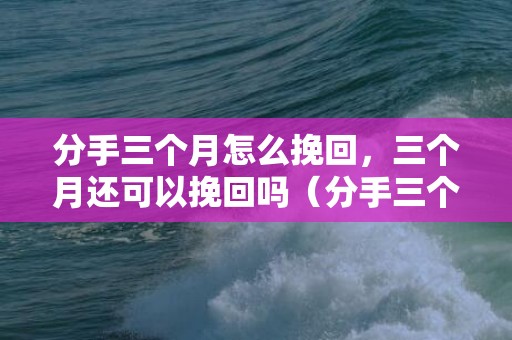 分手三个月怎么挽回，三个月还可以挽回吗（分手三个月还能挽回吗）