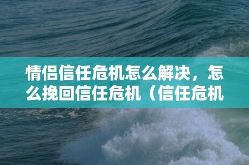 情侣信任危机怎么解决，怎么挽回信任危机（信任危机的解决方法）