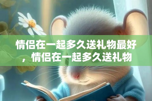 情侣在一起多久送礼物最好，情侣在一起多久送礼物