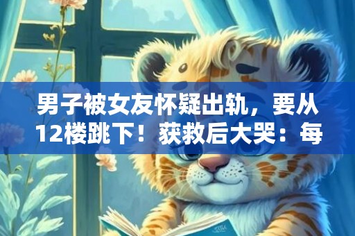 男子被女友怀疑出轨，要从12楼跳下！获救后大哭：每月挣2万太累了