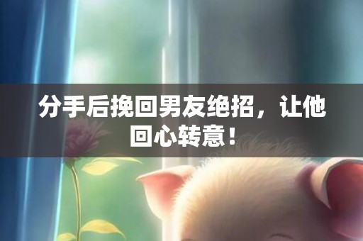 分手后挽回男友绝招，让他回心转意！
