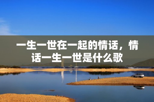 一生一世在一起的情话，情话一生一世是什么歌