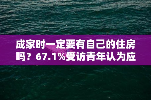 成家时一定要有自己的住房吗？67.1%受访青年认为应该有
