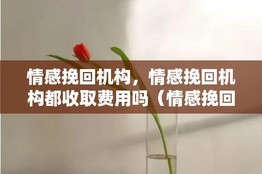 情感挽回机构，情感挽回机构都收取费用吗（情感挽回机构收费标准）