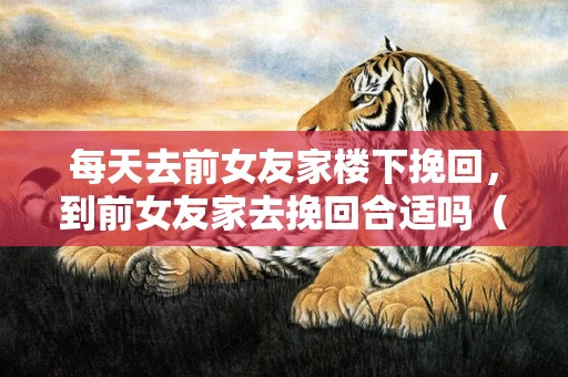 每天去前女友家楼下挽回，到前女友家去挽回合适吗（挽回女朋友去她家）