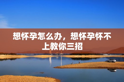 想怀孕怎么办，想怀孕怀不上教你三招