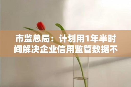 市监总局：计划用1年半时间解决企业信用监管数据不规范等问题