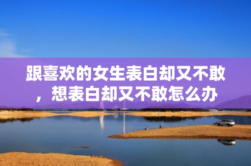 跟喜欢的女生表白却又不敢，想表白却又不敢怎么办