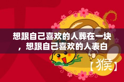 想跟自己喜欢的人葬在一块，想跟自己喜欢的人表白