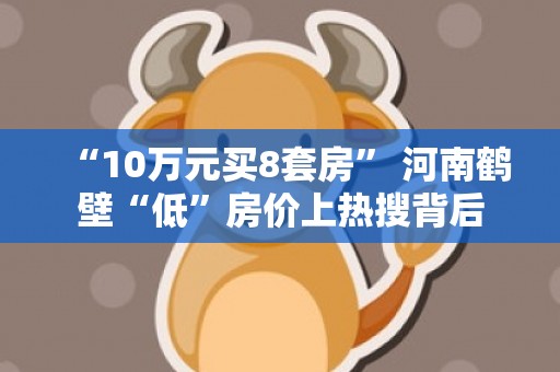 “10万元买8套房” 河南鹤壁“低”房价上热搜背后