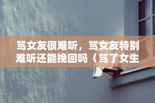 骂女友很难听，骂女友特别难听还能挽回吗（骂了女生怎么挽回）