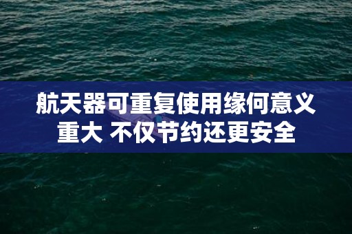航天器可重复使用缘何意义重大 不仅节约还更安全
