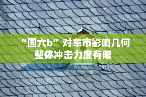 “国六b”对车市影响几何 整体冲击力度有限