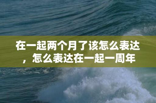 在一起两个月了该怎么表达，怎么表达在一起一周年