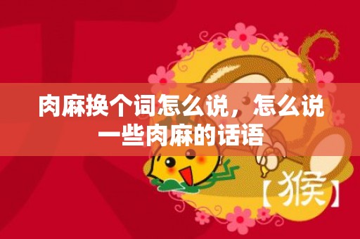 肉麻换个词怎么说，怎么说一些肉麻的话语