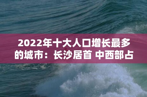 2022年十大人口增长最多的城市：长沙居首 中西部占8席