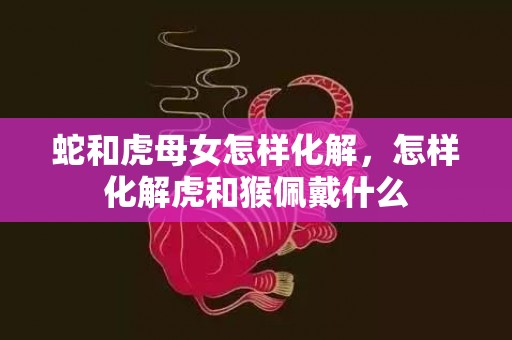 蛇和虎母女怎样化解，怎样化解虎和猴佩戴什么