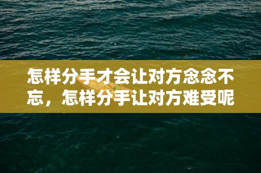 怎样分手才会让对方念念不忘，怎样分手让对方难受呢