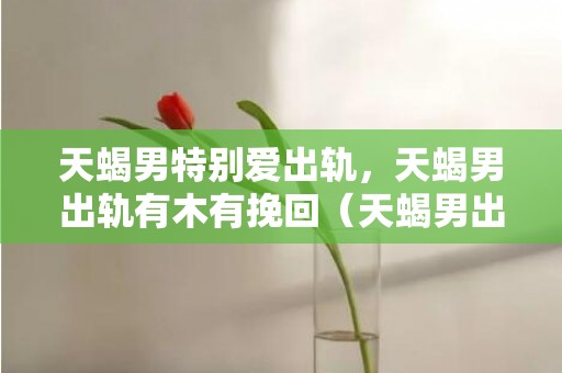 天蝎男特别爱出轨，天蝎男出轨有木有挽回（天蝎男出轨了会内疚吗）
