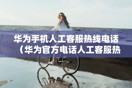 华为手机人工客服热线电话（华为官方电话人工客服热线是多少）
