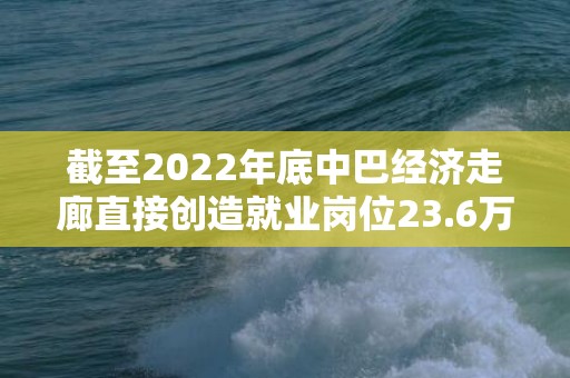 截至2022年底中巴经济走廊直接创造就业岗位23.6万个
