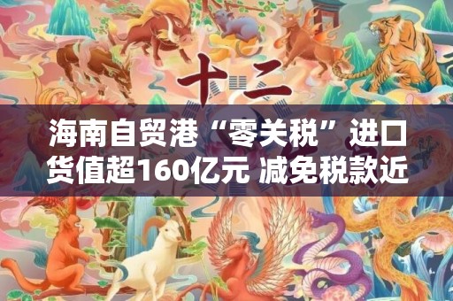 海南自贸港“零关税”进口货值超160亿元 减免税款近30亿元