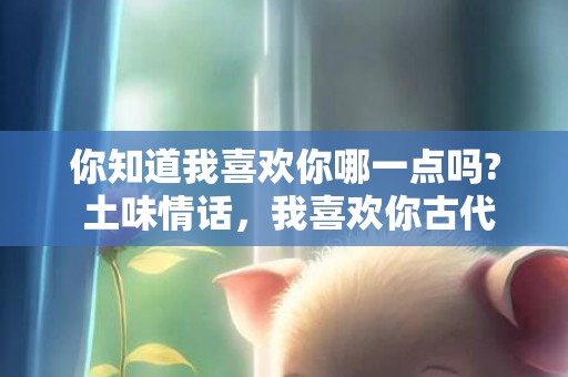 你知道我喜欢你哪一点吗? 土味情话，我喜欢你古代情话怎么说
