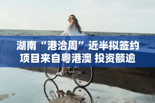 湖南“港洽周”近半拟签约项目来自粤港澳 投资额逾360亿元