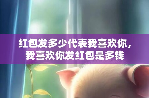 红包发多少代表我喜欢你，我喜欢你发红包是多钱