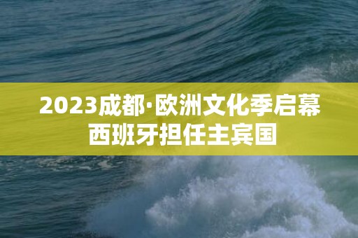 2023成都·欧洲文化季启幕 西班牙担任主宾国