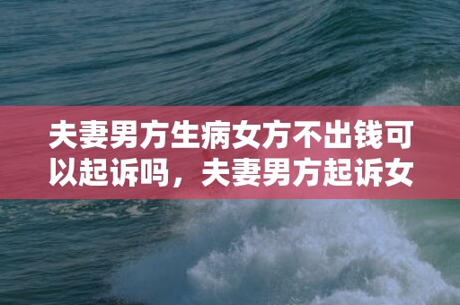 夫妻男方生病女方不出钱可以起诉吗，夫妻男方起诉女方离婚要钱（男方起诉离婚女方要准备什么证据）