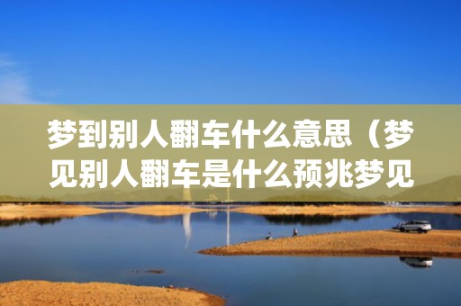 梦到别人翻车什么意思（梦见别人翻车是什么预兆梦见别人翻车是什么预兆周公解梦_...）
