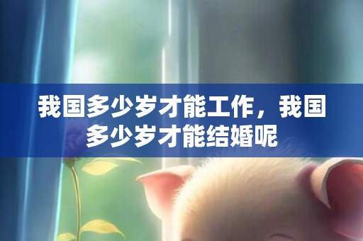 我国多少岁才能工作，我国多少岁才能结婚呢