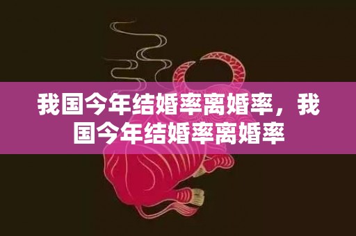 我国今年结婚率离婚率，我国今年结婚率离婚率
