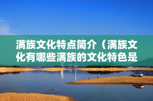 满族文化特点简介（满族文化有哪些满族的文化特色是什么）