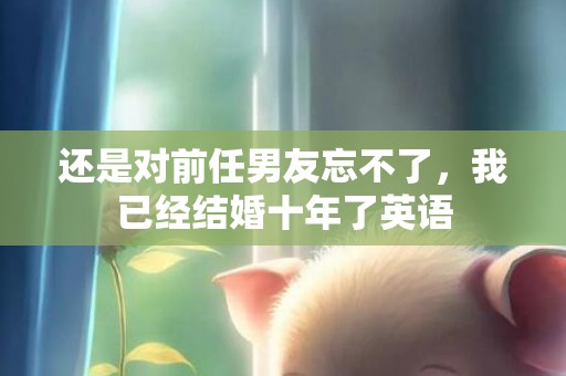 还是对前任男友忘不了，我已经结婚十年了英语