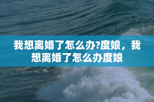 我想离婚了怎么办?度娘，我想离婚了怎么办度娘