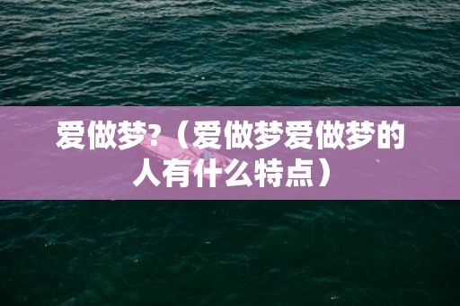 爱做梦?（爱做梦爱做梦的人有什么特点）