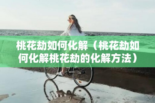 桃花劫如何化解（桃花劫如何化解桃花劫的化解方法）
