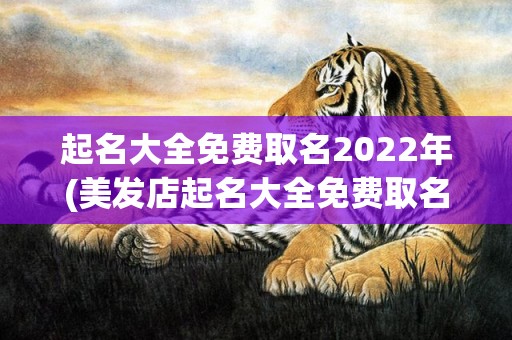 起名大全免费取名2022年(美发店起名大全免费取名)