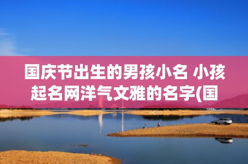 国庆节出生的男孩小名 小孩起名网洋气文雅的名字(国庆节出生的男孩命好不好)